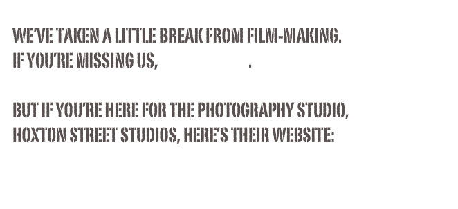 we’ve taken a little break from film-making.
If you’re missing us, let us know.

but if you’re here for the photography studio, 
hoxton street studios, here’s their website:
www.hoxtonstreetstudios.co.uk
